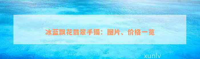 冰蓝飘花翡翠手镯：图片、价格一览