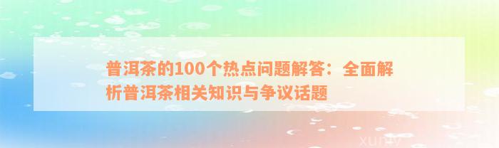 普洱茶的100个热点问题解答：全面解析普洱茶相关知识与争议话题