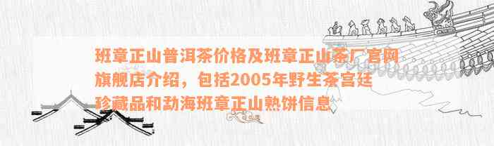 班章正山普洱茶价格及班章正山茶厂官网旗舰店介绍，包括2005年野生茶宫廷珍藏品和勐海班章正山熟饼信息