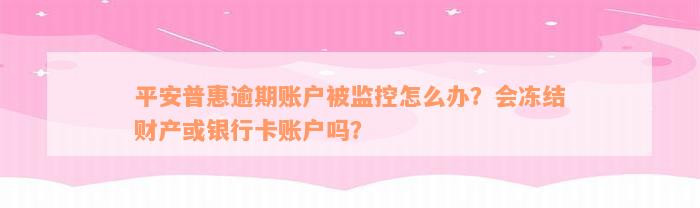 平安普惠逾期账户被监控怎么办？会冻结财产或银行卡账户吗？