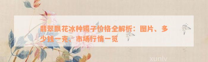 翡翠飘花冰种镯子价格全解析：图片、多少钱一克、市场行情一览