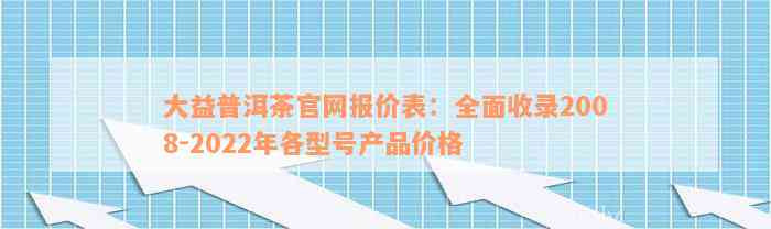 大益普洱茶官网报价表：全面收录2008-2022年各型号产品价格