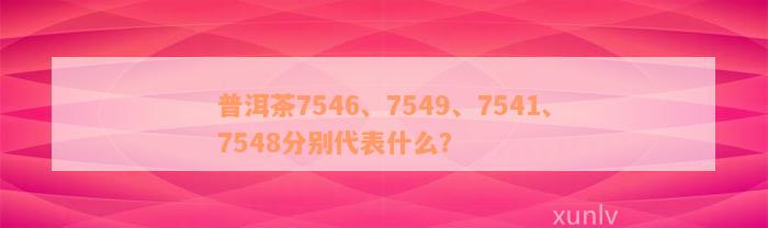 普洱茶7546、7549、7541、7548分别代表什么？