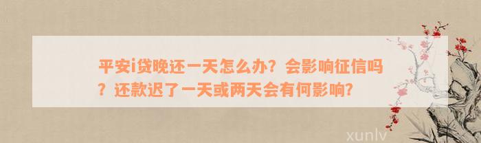 平安i贷晚还一天怎么办？会影响征信吗？还款迟了一天或两天会有何影响？