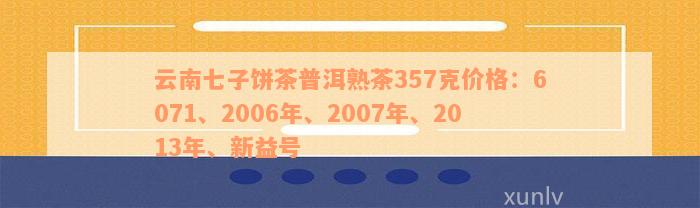 云南七子饼茶普洱熟茶357克价格：6071、2006年、2007年、2013年、新益号