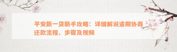 平安新一贷新手攻略：详细解说逾期协商还款流程、步骤及视频