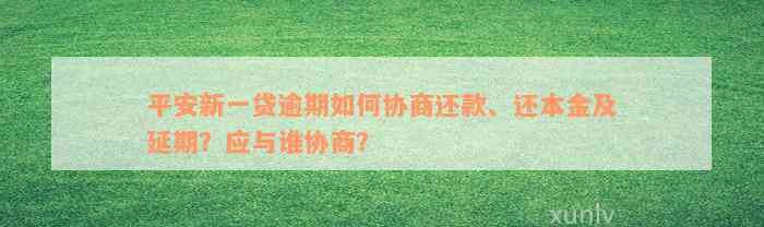 平安新一贷逾期如何协商还款、还本金及延期？应与谁协商？