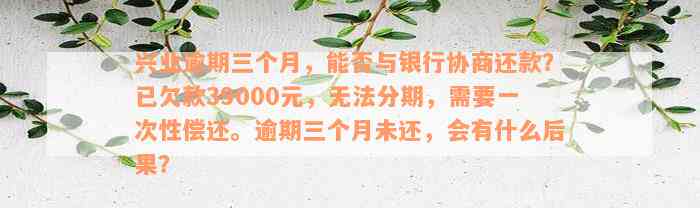 兴业逾期三个月，能否与银行协商还款？已欠款39000元，无法分期，需要一次性偿还。逾期三个月未还，会有什么后果？