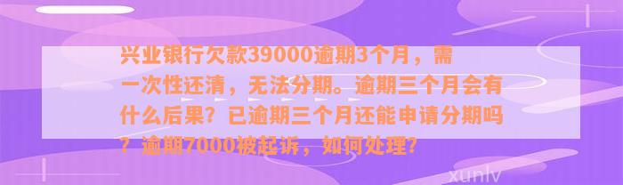 兴业银行欠款39000逾期3个月，需一次性还清，无法分期。逾期三个月会有什么后果？已逾期三个月还能申请分期吗？逾期7000被起诉，如何处理？