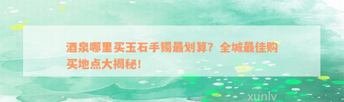 酒泉哪里买玉石手镯最划算？全城最佳购买地点大揭秘！