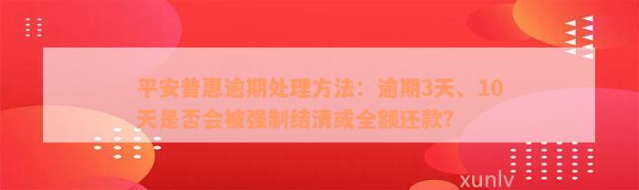 平安普惠逾期处理方法：逾期3天、10天是否会被强制结清或全额还款？