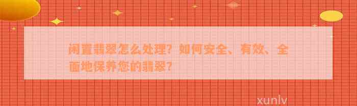 闲置翡翠怎么处理？如何安全、有效、全面地保养您的翡翠？