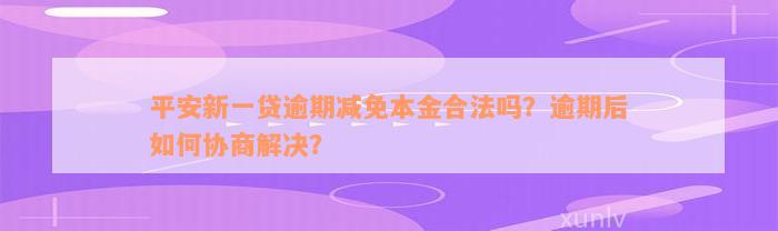 平安新一贷逾期减免本金合法吗？逾期后如何协商解决？