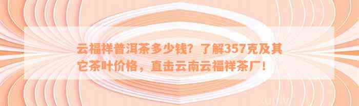 云福祥普洱茶多少钱？了解357克及其它茶叶价格，直击云南云福祥茶厂！