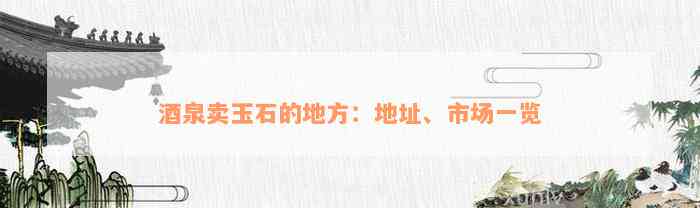 酒泉卖玉石的地方：地址、市场一览