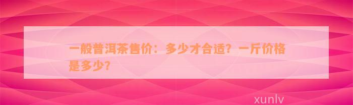 一般普洱茶售价：多少才合适？一斤价格是多少？