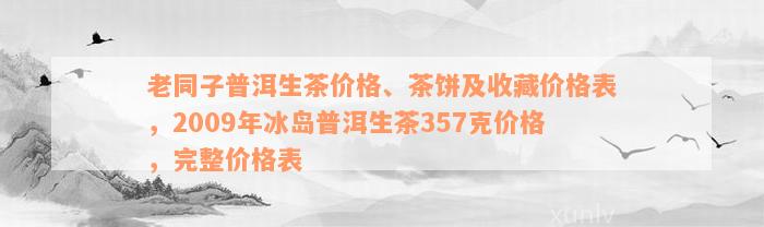 老同子普洱生茶价格、茶饼及收藏价格表，2009年冰岛普洱生茶357克价格，完整价格表