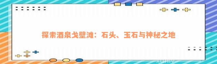 探索酒泉戈壁滩：石头、玉石与神秘之地