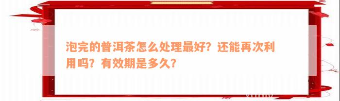 泡完的普洱茶怎么处理最好？还能再次利用吗？有效期是多久？