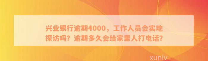 兴业银行逾期4000，工作人员会实地探访吗？逾期多久会给家里人打电话？