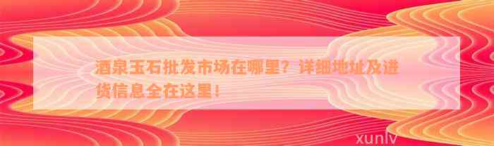 酒泉玉石批发市场在哪里？详细地址及进货信息全在这里！