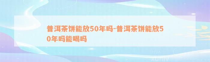 普洱茶饼能放50年吗-普洱茶饼能放50年吗能喝吗