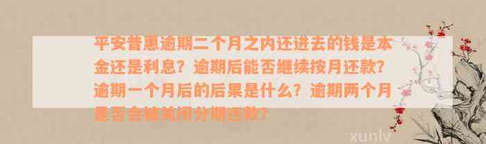 平安普惠逾期二个月之内还进去的钱是本金还是利息？逾期后能否继续按月还款？逾期一个月后的后果是什么？逾期两个月是否会被关闭分期还款？