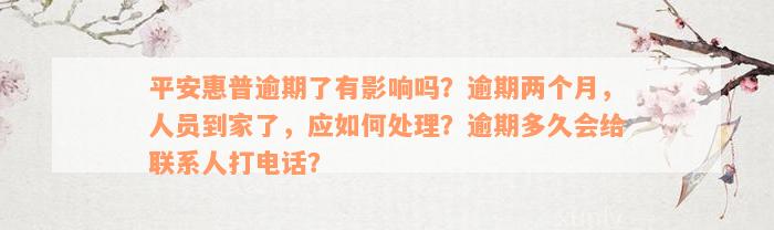 平安惠普逾期了有影响吗？逾期两个月，人员到家了，应如何处理？逾期多久会给联系人打电话？