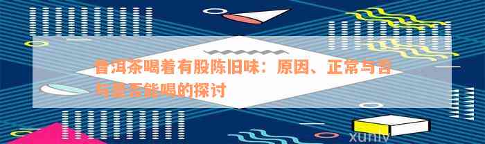 普洱茶喝着有股陈旧味：原因、正常与否与是否能喝的探讨