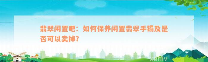 翡翠闲置吧：如何保养闲置翡翠手镯及是否可以卖掉？