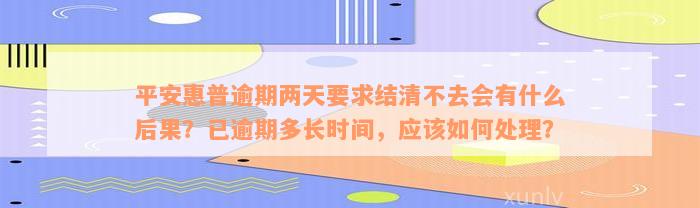 平安惠普逾期两天要求结清不去会有什么后果？已逾期多长时间，应该如何处理？