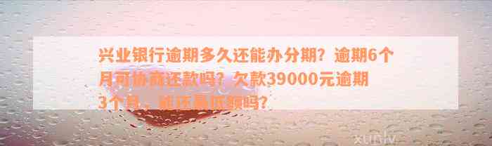 兴业银行逾期多久还能办分期？逾期6个月可协商还款吗？欠款39000元逾期3个月，能还最低额吗？