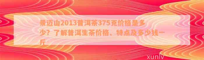 景迈山2013普洱茶375克价格是多少？了解普洱生茶价格、特点及多少钱一斤