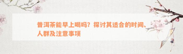 普洱茶能早上喝吗？探讨其适合的时间、人群及注意事项