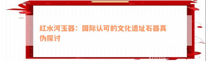 红水河玉器：国际认可的文化遗址石器真伪探讨