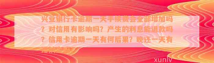 兴业银行卡逾期一天手续费会全部增加吗？对信用有影响吗？产生的利息能退款吗？信用卡逾期一天有何后果？晚还一天有滞纳金吗？