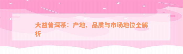 大益普洱茶：产地、品质与市场地位全解析