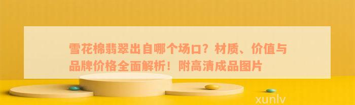 雪花棉翡翠出自哪个场口？材质、价值与品牌价格全面解析！附高清成品图片