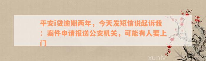 平安i贷逾期两年，今天发短信说起诉我：案件申请报送公安机关，可能有人要上门