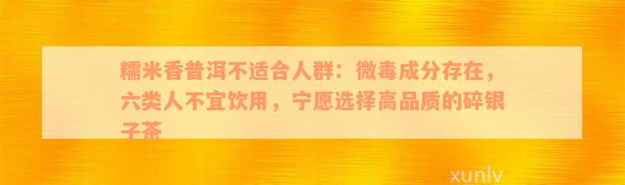 糯米香普洱不适合人群：微毒成分存在，六类人不宜饮用，宁愿选择高品质的碎银子茶