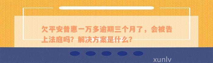 欠平安普惠一万多逾期三个月了，会被告上法庭吗？解决方案是什么？