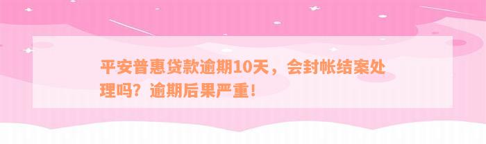 平安普惠贷款逾期10天，会封帐结案处理吗？逾期后果严重！