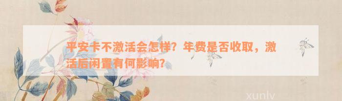 平安卡不激活会怎样？年费是否收取，激活后闲置有何影响？