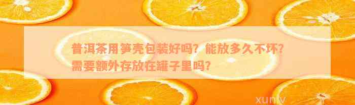 普洱茶用笋壳包装好吗？能放多久不坏？需要额外存放在罐子里吗？