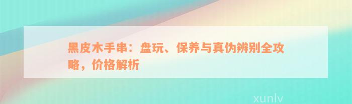 黑皮木手串：盘玩、保养与真伪辨别全攻略，价格解析