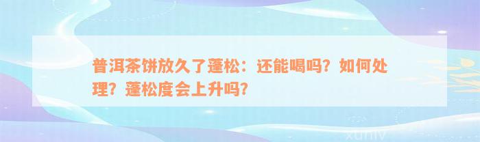 普洱茶饼放久了蓬松：还能喝吗？如何处理？蓬松度会上升吗？