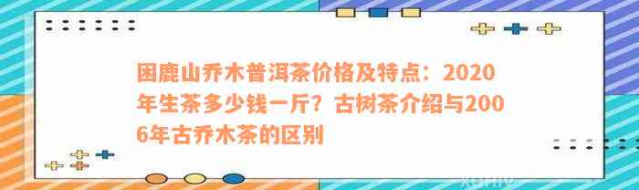 困鹿山乔木普洱茶价格及特点：2020年生茶多少钱一斤？古树茶介绍与2006年古乔木茶的区别