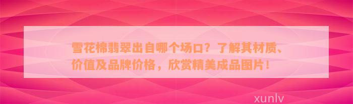 雪花棉翡翠出自哪个场口？了解其材质、价值及品牌价格，欣赏精美成品图片！