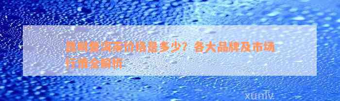 昆明普洱茶价格是多少？各大品牌及市场行情全解析