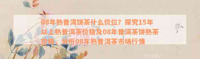 08年熟普洱饼茶什么价位？探究15年以上熟普洱茶价格及08年普洱茶饼熟茶价格，分析08年熟普洱茶市场行情